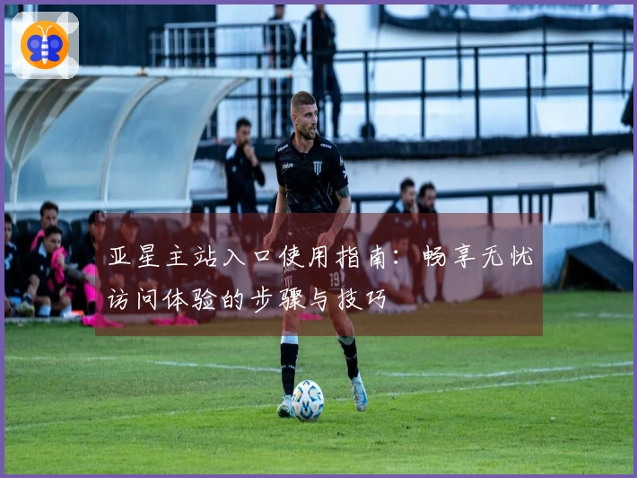 亚星主站入口使用指南：畅享无忧访问体验的步骤与技巧