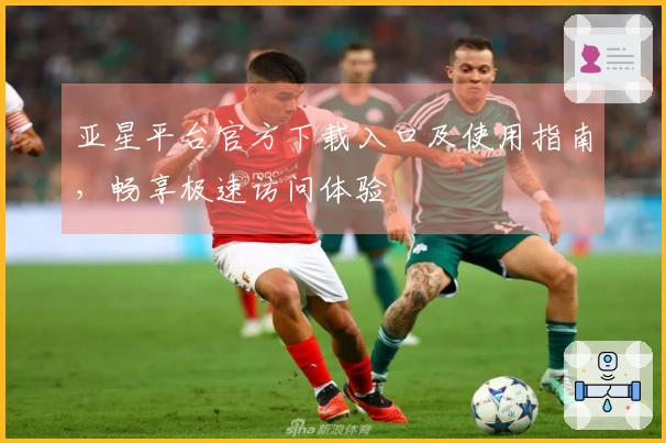 亚星平台官方下载入口及使用指南，畅享极速访问体验