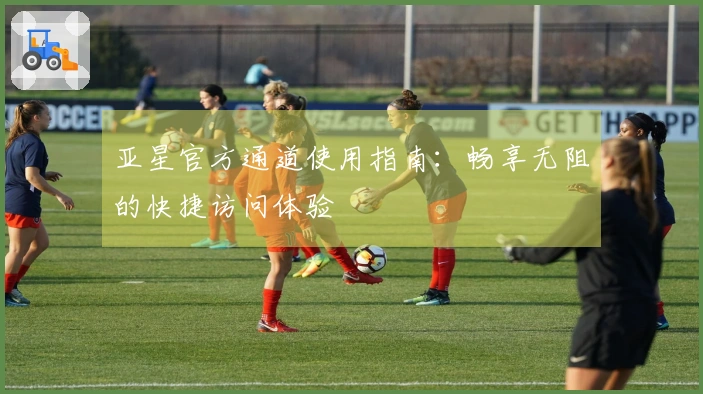 亚星官方通道使用指南:畅享无阻的快捷访问体验