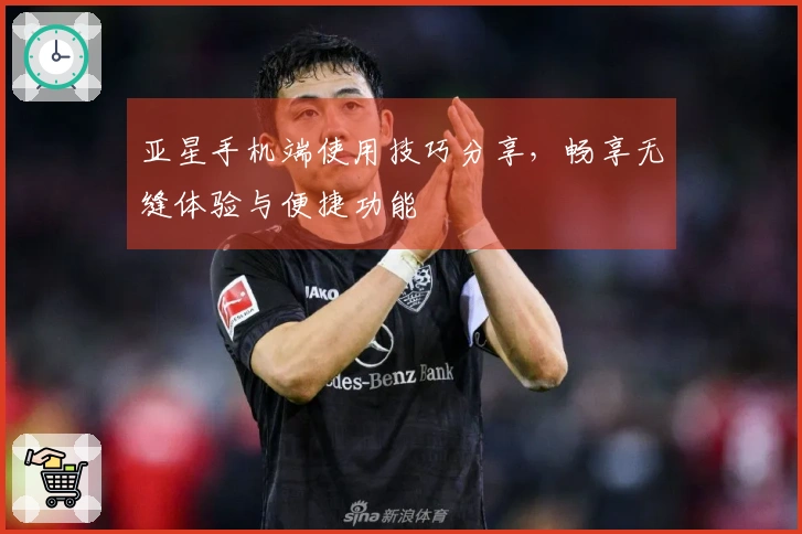 亚星手机端使用技巧分享,畅享无缝体验与便捷功能