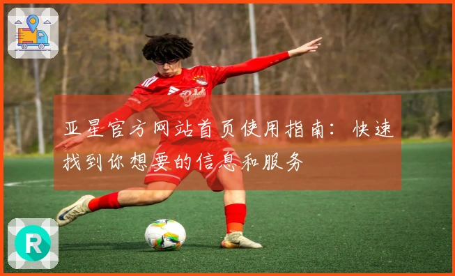 亚星官方网站首页使用指南：快速找到你想要的信息和服务