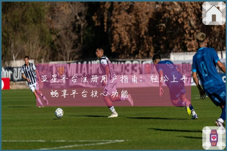 亚星平台注册用户指南：轻松上手，畅享平台核心功能