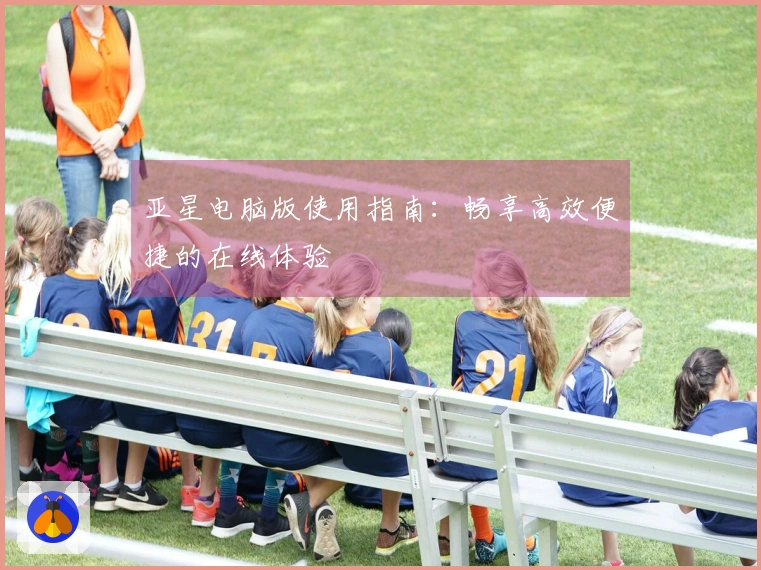 亚星电脑版使用指南：畅享高效便捷的在线体验