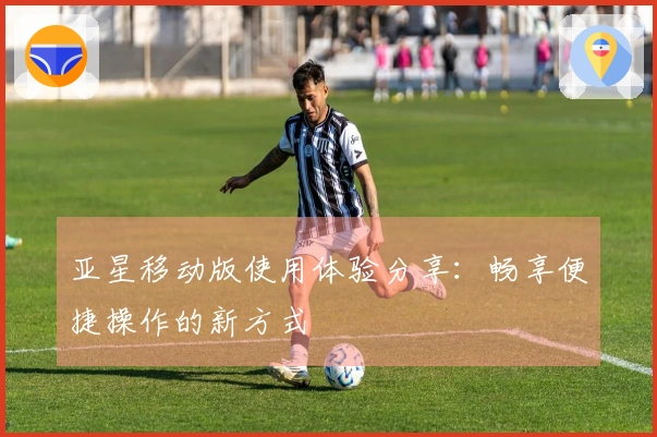 亚星移动版使用体验分享：畅享便捷操作的新方式