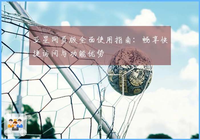 亚星网页版全面使用指南：畅享快捷访问与功能优势