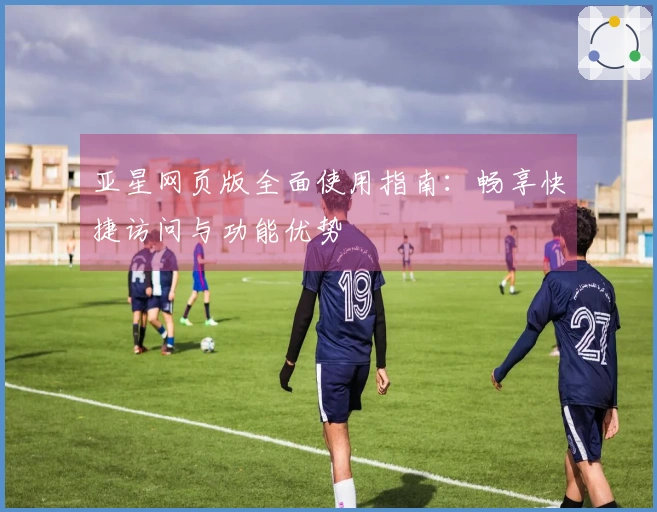 亚星网页版全面使用指南：畅享快捷访问与功能优势